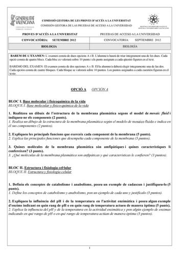 i GENERALITAT VALENCIANA CONSELLERIA DEDUCACIÓ FORMACIÓ I OCUPACIÓ COMISSIÓ GESTORA DE LES PROVES DACCÉS A LA UNIVERSITAT COMISIÓN GESTORA DE LAS PRUEBAS DE ACCESO A LA UNIVERSIDAD w    q fl  SISTKIA UlVERSITARI VALEJCIA SISTtMA IJNIVRSITARIO VALENCIANO PROVES DACCÉS A LA UNIVERSITAT PRUEBAS DE ACCESO A LA UNIVERSIDAD CONVOCATRIA SETEMBRE 2012 CONVOCATORIA SEPTIEMBRE 2012 BIOLOGIA BIOLOGÍA BAREM DE LEXAMEN Lexamen consta de dues opcions A i B Lalumnea haur de triar íntegrament una de les dues C…