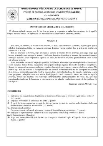 UNIVERSIDADES PÚBLICAS DE LA COMUNIDAD DE MADRID PRUEBA DE ACCESO A ESTUDIOS UNIVERSITARIOS LOGSE Curso 20072008 MATERIA LENGUA CASTELLANA Y LITERATURA II INSTRUCCIONES GENERALES Y VALORACIÓN El alumno deberá escoger una de las dos opciones y responder a todas las cuestiones de la opción elegida en cada uno de sus apartados La duración del examen será de una hora y media OPCIÓN A Las letras el alfabeto la escala de las vocales el niño a la sombra de la madre pájaro ligero por el árbol de la gra…