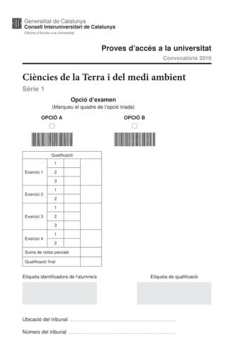 Generalitat de Catalunya Consell lnteruniversitari de Catalunya Oficina dAccés a la Universitat Proves daccés a la universitat Convocatria 2016 Cincies de la Terra i del medi ambient Srie 1 Opció dexamen Marqueu el quadre de lopció triada OPCIÓ A D OPCIÓ B D Qualificació 1 Exercici 1 2 3 1 Exercici 2 2 1 Exercici 3 2 3 1 Exercici 4 2 Suma de notes parcials Qualificació final Etiqueta identificadora de lalumnea Etiqueta de qualificació Ubicació del tribunal  Número del tribunal  Feu els exercici…