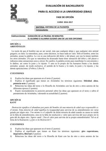 EVALUACIÓN DE BACHILLERATO PARA EL ACCCESO A LA UNIVERSIDAD EBAU FASE DE OPCIÓN CURSO 20162017 MATERIA HISTORIA DE LA FILOSOFÍA Convocatoria 1 JUNIO Instrucciones DURACIÓN DE LA PRUEBA 90 MINUTOS EL ALUMNO O ALUMNA ELEGIRÁ UNA DE LAS DOS OPCIONES OPCIÓN A ARISTÓTELES La razón de que el hombre sea un ser social más que cualquier abeja y que cualquier otro animal gregario es clara La naturaleza pues como decimos no hace nada en vano Sólo el hombre entre los animales posee la palabra La voz es una…