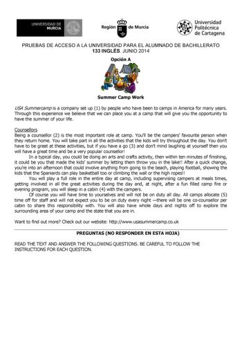 UNIVERSIDAD DE 1 MURCIA 1 Ih Región de Murcia Universidad Politécnica de Cartagena PRUEBAS DE ACCESO A LA UNIVERSIDAD PARA EL ALUMNADO DE BACHILLERATO 133 INGLÉS JUNIO 2014 Opción A Summer Camp Work USA Summercamp is a company set up 1 by people who have been to camps in America for many years Through this experience we believe that we can place you at a camp that will give you the opportunity to have the summer of your life Counsellors Being a counsellor 2 is the most important role at camp Yo…