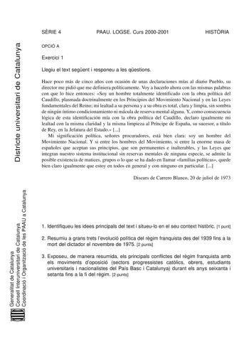 Districte universitari de Catalunya SRIE 4 PAAU LOGSE Curs 20002001 HISTRIA OPCIÓ A Exercici 1 Llegiu el text segent i responeu a les qestions Hace poco más de cinco años con ocasión de unas declaraciones mías al diario Pueblo su director me pidió que me definiera políticamente Voy a hacerlo ahora con las mismas palabras con que lo hice entonces Soy un hombre totalmente identificado con la obra política del Caudillo plasmada doctrinalmente en los Principios del Movimiento Nacional y en las Leye…