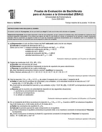 Materia QUÍMICA Prueba de Evaluación de Bachillerato para el Acceso a la Universidad EBAU Universidad de Extremadura Curso 20202021 Tiempo máximo de la prueba 1h 30 min INSTRUCCIONES PARA REALIZAR EL EXAMEN El examen consta de 10 preguntas de las que habrá que elegir 5 Cada una de ellas está valorada en 2 puntos Observación importante No se debe responder a más de cinco preguntas ya que aunque se contesten más sólo se tendrán en cuenta las cinco primeras preguntas respondidas Si se desea que al…