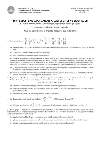 UNIVERSIDAD DE OVIEDO Vicerrectorado de Estudiantes y Movilidad Área de Orientación Universitaria Pruebas de Aptitud para el Acceso a la Universidad 2003 LOGSE MATEMÁTICAS APLICADAS A LAS CIENCIAS SOCIALES El alumno deberá contestar a cuatro bloques elegidos entre los seis que siguen La contestación deberá ser siempre razonada Cada uno de los bloques de preguntas puntúa por igual 25 puntos 1 1 Sean las matrices A  0 1 1 0 1  B   x0 0 y z 0   C     x 0 0 0 y 0 0 1 0  z  D  1 E  a  0 1 a a Sabien…