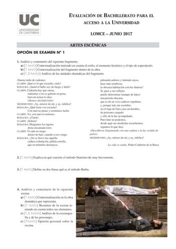 EVALUACIÓN DE BACHILLERATO PARA EL ACCESO A LA UNIVERSIDAD LOMCE  JUNIO 2017 ARTES ESCÉNICAS OPCIÓN DE EXAMEN N 1 1 Análisis y comentario del siguiente fragmento a 1 PUNTO Contextualización teniendo en cuenta el estilo el momento histórico y el tipo de espectáculo b 1 PUNTO Contextualización del fragmento dentro de la obra c 15 PUNTOS Análisis de las unidades dramáticas del fragmento Suena ruido de cadenas CLARÍN Qué es lo que escucho cielo ROSAURA Inmóvil bulto soy de fuego y hielo CLARÍN Cade…