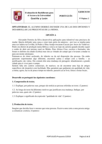 Evaluación de Bachillerato para el Acceso a la Universidad Castilla y León PORTUGUÉS EJERCICIO N Páginas 2 OPTATIVIDAD EL ALUMNO DEBERÁ ESCOGER UNA DE LAS DOS OPCIONES Y DESARROLLAR LAS PREGUNTAS DE LA MISMA OPCIÓN A Alexandre Ferreira da Silva desenvolvia aplicaes para telemóvel mas precisava de mudar Queria defender uma causa e estar mais perto da natureza  por isso se mudou para uma ecoaldeia na Covilh Já Pedro e Dina Araújo trocaram Cascais por Arcos de Valdevez Pedro era diretor de produo …