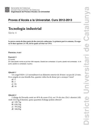 Districte Universitari de Catalunya Generalitat de Catalunya Consell lnteruniversitari de Catalunya Organització de Proves dAccés a la Universitat Proves dAccés a la Universitat Curs 20122013 Tecnologia industrial Srie 4 La prova consta de dues parts de dos exercicis cadascuna La primera part és comuna i la segona té dues opcions A i B de les quals cal triarne UNA Primera part Exercici 1 25 punts En cada qestió només es pot triar UNA resposta Qestió ben contestada 05 punts qestió mal contestada…