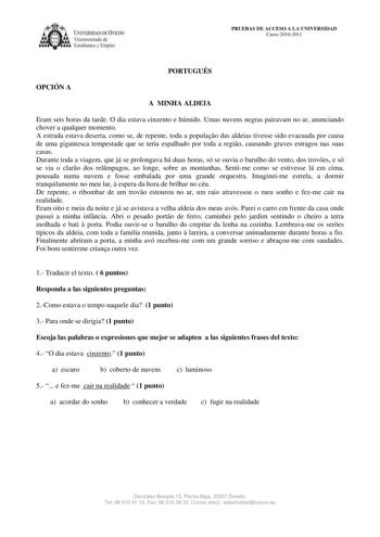 IVER DAD DE VIEDO Vicerrectorado de E tudiantes y Empleo PRUEBAS DE ACCESO A LA UNIVERSIDAD Curso 20102011 PORTUGUÉS OPCIÓN A A MINHA ALDEIA Eram seis horas da tarde O dia estava cinzento e húmido Umas nuvens negras pairavam no ar anunciando chover a qualquer momento A estrada estava deserta como se de repente toda a populao das aldeias tivesse sido evacuada por causa de uma gigantesca tempestade que se teria espalhado por toda a regio causando graves estragos nas suas casas Durante toda a viag…