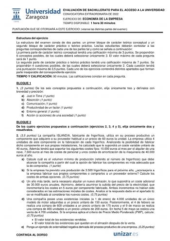 EVALUACIÓN DE BACHILLERATO PARA EL ACCESO A LA UNIVERSIDAD CONVOCATORIA EXTRAORDINARIA DE 2022 EJERCICIO DE ECONOMÍA DE LA EMPRESA TIEMPO DISPONIBLE 1 hora 30 minutos PUNTUACIÓN QUE SE OTORGARÁ A ESTE EJERCICIO véanse las distintas partes del examen Estructura del ejercicio La estructura del examen consta de dos partes un primer bloque de carácter teórico conceptual y un segundo bloque de carácter práctico o teórico práctico Loslas estudiantes deberán contestar a las preguntas correspondientes …