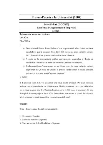 Proves daccés a la Universitat 2004 Selectivitat LOGSE Economia i Organització dEmpreses Model 1 Triau una de les opcions segents OPCIÓ A PRCTICA 1 a Determinau el llindar de rendibilitat duna empresa dedicada a la fabricació de calculadores que té uns costs fixos de 25000 euros uns costs variables unitaris de 125 euros i el seu preu de venda unitari és de 25 euros b A partir de la representació grfica corresponent assenyalau el llindar de rendibilitat i delimitau les zones de beneficis i prdue…