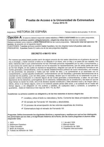 u EX Prueba de Acceso a la Universidad de Extremadura Curso 201415 Asignatura HISTORIA DE ESPAÑA Tiempo máximo de la prueba 1h30 min Opción A El alumno deberá responder como máximo a TRES CUESTIONES de la cuatro propuestas Contestará a la primera cuestión obligatoriamente y elegirá las otras dos entre las tres restantes Deberá contestar como máximo a SEIS PREGUNTAS de las nueve propuestas Valoración total del ejercicio 10 puntos de acuerdo con el siguiente reparto CUESTIONES 7 puntos primera cu…