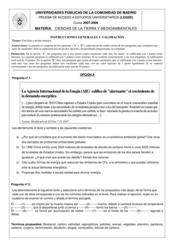 UNIVERSIDADES PÚBLICAS DE LA COMUNIDAD DE MADRID PRUEBA DE ACCESO A ESTUDIOS UNIVERSITARIOS LOGSE Curso 20072008 MATERIA CIENCIAS DE LA TIERRA Y MEDIOAMBIENTALES INSTRUCCIONES GENERALES Y VALORACIÓN Tiempo Una hora y treinta minutos Instrucciones La prueba se compone de dos opciones A y B cada una de las cuales consta de tres preguntas que contienen una serie de cuestiones Sólo se contestará una de las dos opciones desarrollando íntegramente su contenido Puntuación En la opción A las preguntas …