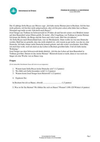 UNIVERSIDAD DE OVIEDO ALEMÁN PRUEBAS DE ACCESO A LA UNIVERSIDAD Curso 20052006 Die 42jhrige Sofia Royas aus Mexico sagt Ich habe meine Heimat jetzt in Bochum Ich bin hier nicht geboren ich bin hier nicht aufgewachsen aber ich bin jetzt schon zehn Jahre hier zu Hause Niemand sagt mehr zu mir Geh doch nach Hause Josef Senger aus Todtnau im Schwarzwald ist 29 Jahre alt und hat mit seinen zwei Brdern immer auf dem Bauernhof seiner Eltern gelebt Er meint Die Umgebung von Todtnau ist meine Heimat Ich…