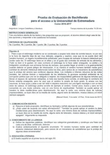 Prueba de Evaluación de Bachillerato para el acceso a la Universidad de Extremadura Curso 20162017 Asignatura  Lengua Castellana y Literatura Tiempo máximo de la prueba 1h30 min INSTRUCCIONES GENERALES  Tras una lectura atenta de los textos y las preguntas que se proponen el alumno deberá elegir una de las dos opciones y responder a las cuestiones formuladas CRITERIOS DE CALIFICACIÓN  1a 2 puntos 1b 2 puntos 2a 1 punto 2b 2 puntos 3a 3 puntos Opción A Pese a que el estómago moderno se ve conden…