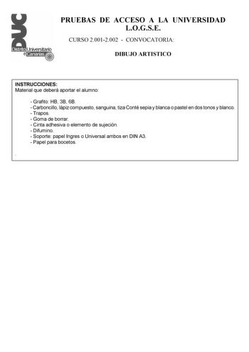 PRUEBAS DE ACCESO A LA UNIVERSIDAD LOGSE CURSO 20012002  CONVOCATORIA DIBUJO ARTISTICO INSTRUCCIONES Material que deberá aportar el alumno  Grafito HB 3B 6B  Carboncillo lápiz compuesto sanguina tiza Conté sepia y blanca o pastel en dos tonos y blanco  Trapos  Goma de borrar  Cinta adhesiva o elemento de sujeción  Difumino  Soporte papel Ingres o Universal ambos en DIN A3  Papel para bocetos  PRUEBAS DE ACCESO A LA UNIVERSIDAD LOGSE CURSO 20012002  CONVOCATORIA DIBUJO ARTISTICO Esquema de la pr…