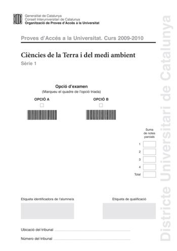 Districte Universitari de Catalunya Generalitat de Catalunya Consell lnteruniversitari de Catalunya Organització de Proves dAccés a la Universitat Proves dAccés a la Universitat Curs 20092010 Cincies de la Terra i del medi ambient Srie 1 Opció dexamen Marqueu el quadre de lopció triada OPCIÓ A D OPCIÓ B D Suma de notes parcials 1 2 3 4 Total Etiqueta identificadora de lalumnea Etiqueta de qualificació Ubicació del tribunal  Número del tribunal  Feu els exercicis 1 i 2 i trieu UNA de les dues op…