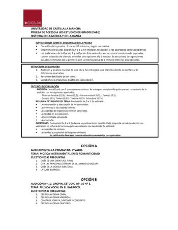 UJ1M UNIVllllDADDlASnlU VMANC HA UNIVERSIDAD DE CASTILLA LA MANCHA PRUEBA DE ACCESO A LOS ESTUDIOS DE GRADO PAEG HISTORIA DE LA MÚSICA Y DE LA DANZA INSTRUCCIONES SOBRE EL DESARROLLO DE LA PRUEBA  Duración de la prueba 1 hora y 30 minutos según normativa  Elegir una de las dos opciones A o B y sin mezclar responder a los apartados correspondientes  Las audiciones de la Opción A y la Opción B se oirán dos veces una al comienzo de la prueba con un intervalo de silencio entre las dos opciones de 1…