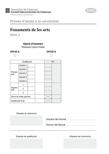 Proves daccés a la universitat Fonaments de les arts Srie 2 Opció dexamen Marqueu lopció triada OPCIÓ A OPCIÓ B Qualificació TR Qestió 1 Qestió 2 Primera part Qestió 3 Qestió 4 Qestió 5 1 Segona part 2 3 Suma de notes parcials Qualificació final 2022 Etiqueta de lalumnea Ubicació del tribunal  Número del tribunal  Etiqueta de qualificació Etiqueta del correctora Aquesta prova consta de dues parts Responeu a TRES de les cinc qestions plantejades en la primera part i trieu UNA de les dues opcions…