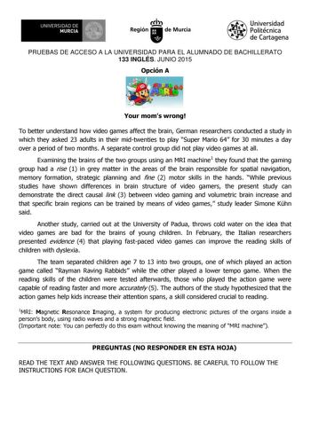 UNIVERSIDAD DE MURCIA  Ih Región de Murcia Universidad Politécnica de Cartagena PRUEBAS DE ACCESO A LA UNIVERSIDAD PARA EL ALUMNADO DE BACHILLERATO 133 INGLÉS JUNIO 2015 Opción A Your moms wrong To better understand how video games affect the brain German researchers conducted a study in which they asked 23 adults in their midtwenties to play Super Mario 64 for 30 minutes a day over a period of two months A separate control group did not play video games at all Examining the brains of the two g…