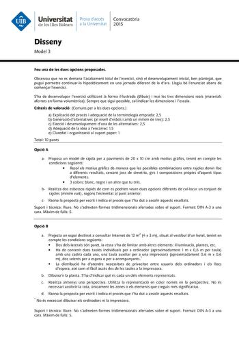 Universitat Prava daccés Convocatria de les Illes Balears a la Universitat 2015 Disseny Model 3 Feu una de les dues opcions proposades Observau que no es demana lacabament total de lexercici sinó el desenvolupament inicial ben plantejat que pugui permetre continuarlo hipotticament en una jornada diferent de la dara Llegiu bé lenunciat abans de comenar lexercici Sha de desenvolupar lexercici utilitzant la forma illustrada dibuix i mai les tres dimensions reals materials aferrats en forma volumtr…