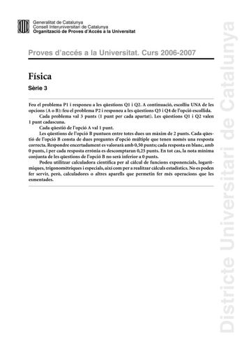 Districte Universitari de Catalunya Generalitat de Catailunya Consell lnterunirversitari de Catalunya 1 Organtzació de Proves dAccés a la Universitat Proves d accés a la Universitat Curs 20062007 Física Srie 3 Feu el problema P1 i responeu a les qestions Q1 i Q2 A continuació escolliu UNA de les opcions A o B feu el problema P2 i responeu a les qestions Q3 i Q4 de lopció escollida Cada problema val 3 punts 1 punt per cada apartat Les qestions Q1 i Q2 valen 1 punt cadascuna Cada qestió de lopció…