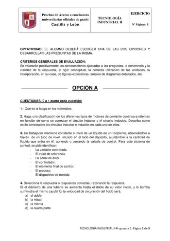 Pruebas de Acceso a enseñanzas universitarias oficiales de grado Castilla y León TECNOLOGÍA INDUSTRIAL II EJERCICIO N Páginas 5 OPTATIVIDAD EL ALUMNO DEBERÁ ESCOGER UNA DE LAS DOS OPCIONES Y DESARROLLAR LAS PREGUNTAS DE LA MISMA CRITERIOS GENERALES DE EVALUACIÓN Se valorarán positivamente las contestaciones ajustadas a las preguntas la coherencia y la claridad de la respuesta el rigor conceptual la correcta utilización de las unidades la incorporación en su caso de figuras explicativas empleo d…