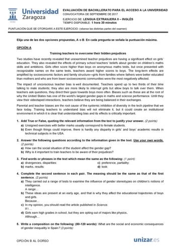   1S42 Universidad Zaragoza EVALUACIÓN DE BACHILLERATO PARA EL ACCESO A LA UNIVERSIDAD CONVOCATORIA DE SEPTIEMBRE DE 2017 EJERCICIO DE LENGUA EXTRANJERA II  INGLÉS TIEMPO DISPONIBLE 1 hora 30 minutos PUNTUACIÓN QUE SE OTORGARÁ A ESTE EJERCICIO véanse las distintas partes del examen Elija una de las dos opciones propuestas A o B En cada pregunta se señala la puntuación máxima OPCIÓN A Training teachers to overcome their hidden prejudices Two studies have recently revealed that unexamined teacher…