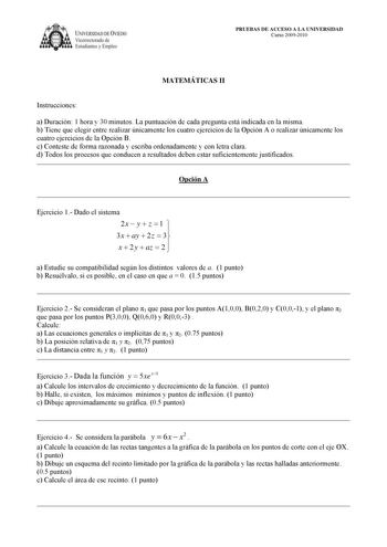 IVERSIDAD DE VIEDO Vicerrectorado de Estudiantes y Empleo PRUEBAS DE ACCESO A LA UNIVERSIDAD Curso 20092010 MATEMÁTICAS II Instrucciones a Duración 1 hora y 30 minutos La puntuación de cada pregunta está indicada en la misma b Tiene que elegir entre realizar únicamente los cuatro ejercicios de la Opción A o realizar únicamente los cuatro ejercicios de la Opción B c Conteste de forma razonada y escriba ordenadamente y con letra clara d Todos los procesos que conducen a resultados deben estar suf…