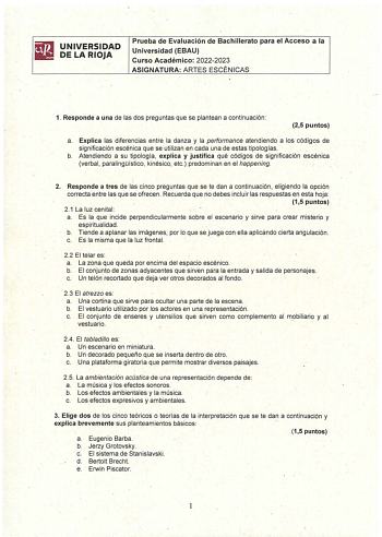 UNIVERSIDAD DE LA RIOJA Prueba de Evaluación de Bachillerato para el Acceso a la Universidad EBAU  Curso Académico 20222023 ASIGNATURA ARTES ESCÉNICAS 1 Responde a una de las dos preguntas que se plantean a continuación  25 puntos a Explica las diferencias entre la danza y la performance atendiendo a los códigos de significación escénica que se utilizan en cada una de estas tipologías b Atendiendo a su tipología explica y justifica qué códigos de significación escénica verbal paralingístico kin…