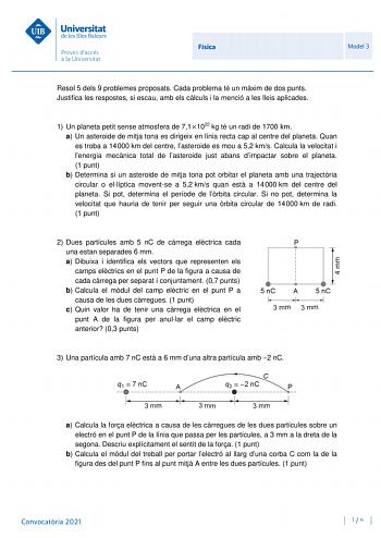 Física Model 3 Resol 5 dels 9 problemes proposats Cada problema té un mxim de dos punts Justifica les respostes si escau amb els clculs i la menció a les lleis aplicades 1 Un planeta petit sense atmosfera de 711022 kg té un radi de 1700 km a Un asteroide de mitja tona es dirigeix en línia recta cap al centre del planeta Quan es troba a 14000 km del centre lasteroide es mou a 52 kms Calcula la velocitat i lenergia mecnica total de lasteroide just abans dimpactar sobre el planeta 1 punt b Determi…