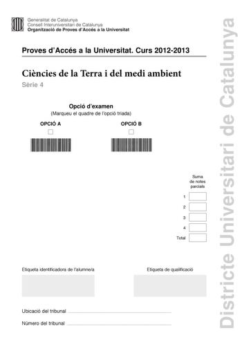 Districte Universitari de Catalunya Generalitat de Catalunya Consell lnteruniversitari de Catalunya Organització de Proves dAccés a la Universitat Proves dAccés a la Universitat Curs 20122013 Cincies de la Terra i del medi ambient Srie 4 Opció dexamen Marqueu el quadre de lopció triada OPCIÓ A D OPCIÓ B D Etiqueta identificadora de lalumnea Suma de notes parcials 1 2 3 4 Total Etiqueta de qualificació Ubicació del tribunal  Número del tribunal  Feu els exercicis 1 i 2 i trieu UNA de les dues op…