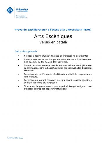 Prova de batxillerat per a laccés a la Universitat PBAU Arts Escniques Versió en catal Instruccions generals  No podeu llegir lenunciat fins que el professor no us autoritzi  No us podeu moure del lloc per demanar dubtes sobre lexamen sinó que heu de ferho des del vostre lloc  Durant lexamen no est perms emprar telfon mbil lhaureu de tenir apagat dins la bossa rellotge ni qualsevol altre dispositiu electrnic  Recordau aferrar letiqueta identificadora al full de respostes als llocs indicats  Rec…