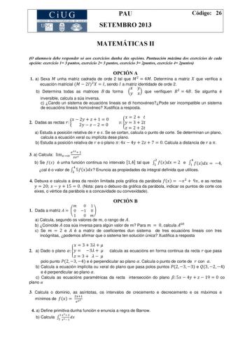 CiUG COMISIÓ INTERUNIVERSITARIA DE GALICIA PAU SETEMBRO 2013 Código 26 MATEMÁTICAS II O alumnoa debe responder só aos exercicios dunha das opcións Puntuación máxima dos exercicios de cada opción exercicio 1 3 puntos exercicio 2 3 puntos exercicio 3 2puntos exercicio 4 2puntos OPCIÓN A 1 a Sexa  unha matriz cadrada de orde 2 tal que   4 Determina a matriz  que verifica a ecuación matricial   2   sendo  a matriz identidade de orde 2 b Determina todas as matrices  da forma   que verifiquen   4 Se …