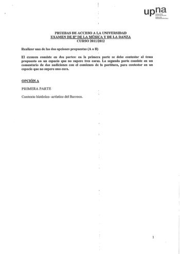 up Nfmo1 UoiltiUOlcaoo PRUEBAS DE ACCESO A LA UNIVERSIDAD EXAMEN DE H DE LA MÚSICA Y DE LA DANZA CURSO 20112012 Realizar una de las dos opciones propuestas A o B El examen consiste en dos partes en la primera parte se debe contestar al tema propuesto en un espacio que no supere tres caras La segunda parte consiste en un comentario de dos audiciones con el comienzo de la partitura para contestar en un espacio que no supere una cara OPCIÓN A PRIMERA PARTE Contexto histórico artístico del Barroco …