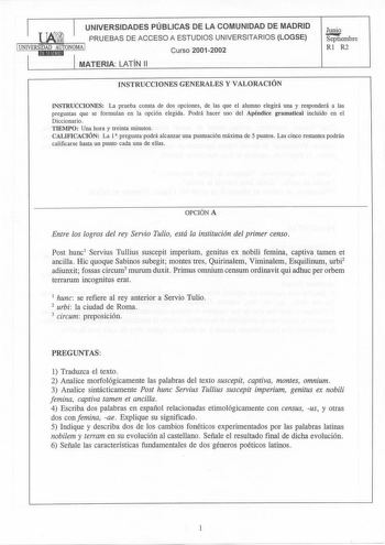 UNIVERSIDADES PÚBLICAS DE LA COMUNIDAD DE MADRID PRUEBAS DE ACCESO A ESTUDIOS UNIVERSITARIOS LOGSE iUNIVERSIDAD AUTONOMA 1 11Jl11Etud Curso 20012002 MATERIA LATÍN 11 Junio Sepiiembre Rl R2 INSTRUCCIONES GENERALES Y VALORACIÓN INSTRUCCIONES La prueba consta de dos opciones de las que el alumno elegirá una y responderá a las preguntas que se formulan en la opción elegida Podrá hacer uso del Apéndice gramatical incluido en el Diccionario TIEMPO Una hora y treinta minutos CALIFICACIÓN La 1 pregunta…