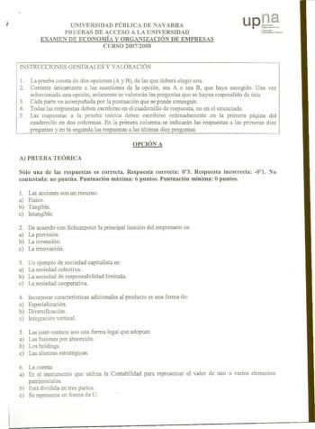 7 UNIVERSIDAD PÚBLICA DENAVARRA upJ PRUEBAS DE ACCESO A LA UNIVERSIDAD afarrQe J111bcrts1111t Poliloa EXAMEN DE ECONOMÍA Y ORGANIZACIÓN DE EMPRESAS CURSO 20072008 INSTRUCCIONES GENERALES Y VALORACIÓN 1 La prueba consta de dos opciones A y B de las que deberá elegir una 2 Conteste únicamente a las cuestiones de la opción sea A o sea B que haya escogido Una vez seleccionada una opción solamente se valorarán las preguntas que se hayan respondido de ésta 3 Cada parte va acompañada por la puntuación…