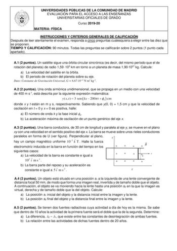 UNIVERSIDADES PÚBLICAS DE LA COMUNIDAD DE MADRID EVALUACIÓN PARA EL ACCESO A LAS ENSEÑANZAS UNIVERSITARIAS OFICIALES DE GRADO Curso 201920 MATERIA FÍSICA INSTRUCCIONES Y CRITERIOS GENERALES DE CALIFICACIÓN Después de leer atentamente el examen responda a cinco preguntas cualesquiera a elegir entre las diez que se proponen TIEMPO Y CALIFICACIÓN 90 minutos Todas las preguntas se calificarán sobre 2 puntos 1 punto cada apartado A1 2 puntos Un satélite sigue una órbita circular sincrónica es decir …