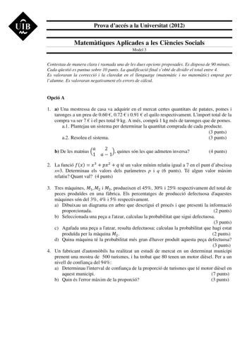 UIB M Prova daccés a la Universitat 2012 Matemtiques Aplicades a les Cincies Socials Model 3 Contestau de manera clara i raonada una de les dues opcions proposades Es disposa de 90 minuts Cada qestió es puntua sobre 10 punts La qualificació final sobté de dividir el total entre 4 Es valoraran la correcció i la claredat en el llenguatge matemtic i no matemtic emprat per lalumne Es valoraran negativament els errors de clcul Opció A 1 a Una mestressa de casa va adquirir en el mercat certes quantit…