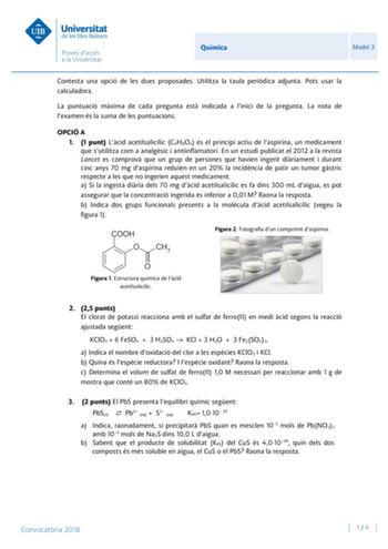 Química Model 3 Contesta una opció de les dues proposades Utilitza la taula peridica adjunta Pots usar la calculadora La puntuació mxima de cada pregunta est indicada a linici de la pregunta La nota de lexamen és la suma de les puntuacions OPCIÓ A 1 1 punt Lcid acetilsalicílic C9H8O4 és el principi actiu de laspirina un medicament que sutilitza com a analgsic i antiinflamatori En un estudi publicat el 2012 a la revista Lancet es comprov que un grup de persones que havien ingerit diriament i dur…