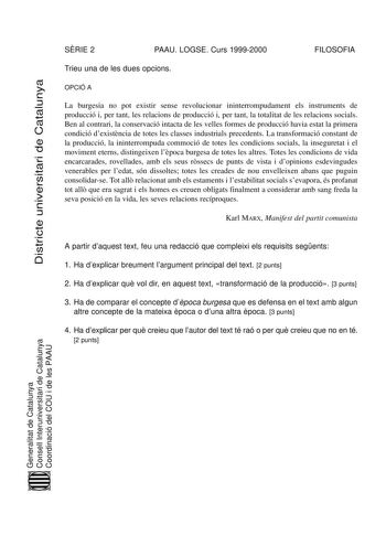 Districte universitari de Catalunya SRIE 2 PAAU LOGSE Curs 19992000 FILOSOFIA Trieu una de les dues opcions OPCIÓ A La burgesia no pot existir sense revolucionar ininterrompudament els instruments de producció i per tant les relacions de producció i per tant la totalitat de les relacions socials Ben al contrari la conservació intacta de les velles formes de producció havia estat la primera condició dexistncia de totes les classes industrials precedents La transformació constant de la producció …