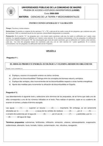 UNIVERSIDADES PÚBLICAS DE LA COMUNIDAD DE MADRID PRUEBA DE ACCESO A ESTUDIOS UNIVERSITARIOS LOGSE Curso 20082009 MATERIA CIENCIAS DE LA TIERRA Y MEDIOAMBIENTALES INSTRUCCIONES GENERALES Y VALORACIÓN Tiempo Una hora y treinta minutos Instrucciones La prueba se compone de dos opciones A y B cada una de las cuales consta de tres preguntas que contienen una serie de cuestiones Sólo se contestará una de las dos opciones desarrollando íntegramente su contenido Puntuación En la opción A las preguntas …