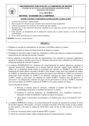 UNIVERSIDADES PÚBLICAS DE LA COMUNIDAD DE MADRID PRUEBA DE ACCESO A LAS ENSEÑANZAS UNIVERSITARIAS OFICIALES DE GRADO Curso 20122013 MATERIA ECONOMÍA DE LA EMPRESA INSTRUCCIONES Y CRITERIOS GENERALES DE CALIFICACIÓN 1 Lea todas las cuestiones cuidadosamente 2 Elija la opción A o B para la que considere que se encuentra mejor preparadoa 3 Conteste únicamente a las cuestiones de la opción que haya elegido 4 Recuerde que es muy importante demostrar seguridad en sus respuestas y procure expresarse c…