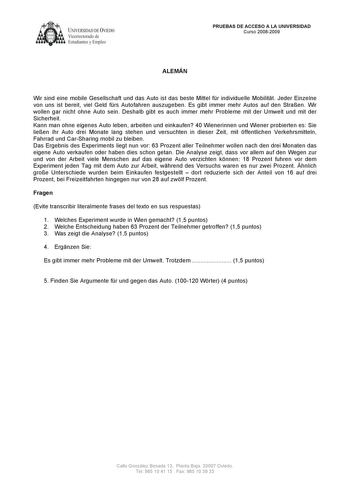 UNIVERSlDAD DE VLEDO  Vicerrectorado de Estudiantes y Empleo PRUEBAS DE ACCESO A LA UNIVERSIDAD Curso 20082009 ALEMÁN Wir sind eine mobile Gesellschaft und das Auto ist das beste Mittel fr individuelle Mobilitt Jeder Einzelne von uns ist bereit viel Geld frs Autofahren auszugeben Es gibt immer mehr Autos auf den Straen Wir wollen gar nicht ohne Auto sein Deshalb gibt es auch immer mehr Probleme mit der Umwelt und mit der Sicherheit Kann man ohne eigenes Auto leben arbeiten und einkaufen 40 Wien…