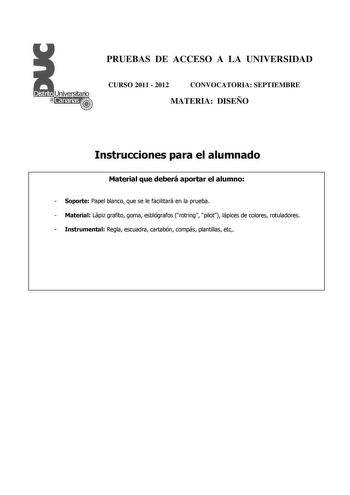 PRUEBAS DE ACCESO A LA UNIVERSIDAD CURSO 2011  2012 CONVOCATORIA SEPTIEMBRE MATERIA DISEÑO Instrucciones para el alumnado Material que deberá aportar el alumno  Soporte Papel blanco que se le facilitará en la prueba  Material Lápiz grafito goma estilógrafos rotring pilot lápices de colores rotuladores  Instrumental Regla escuadra cartabón compás plantillas etc PRUEBAS DE ACCESO A LA UNIVERSIDAD CURSO 2011  2012 CONVOCATORIA MATERIA DISEÑO Esquema de la prueba Una única parte dos opciones elegir…