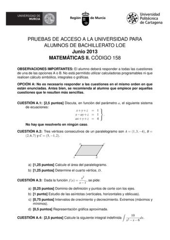 UNIVERSIDAD DE  MURCIA  I Región de Murcia Universidad Politécnica de Cartagena PRUEBAS DE ACCESO A LA UNIVERSIDAD PARA ALUMNOS DE BACHILLERATO LOE Junio 2013 MATEMÁTICAS II CÓDIGO 158 OBSERVACIONES IMPORTANTES El alumno deberá responder a todas las cuestiones de una de las opciones A o B No está permitido utilizar calculadoras programables ni que realicen cálculo simbólico integrales o grácas OPCIÓN A No es necesario responder a las cuestiones en el mismo orden en que están enunciadas Antes bi…