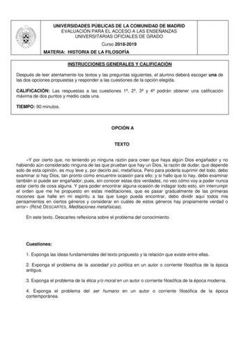 UNIVERSIDADES PÚBLICAS DE LA COMUNIDAD DE MADRID EVALUACIÓN PARA EL ACCESO A LAS ENSEÑANZAS UNIVERSITARIAS OFICIALES DE GRADO Curso 20182019 MATERIA HISTORIA DE LA FILOSOFÍA INSTRUCCIONES GENERALES Y CALIFICACIÓN Después de leer atentamente los textos y las preguntas siguientes el alumno deberá escoger una de las dos opciones propuestas y responder a las cuestiones de la opción elegida CALIFICACIÓN Las respuestas a las cuestiones 1 2 3 y 4 podrán obtener una calificación máxima de dos puntos y …