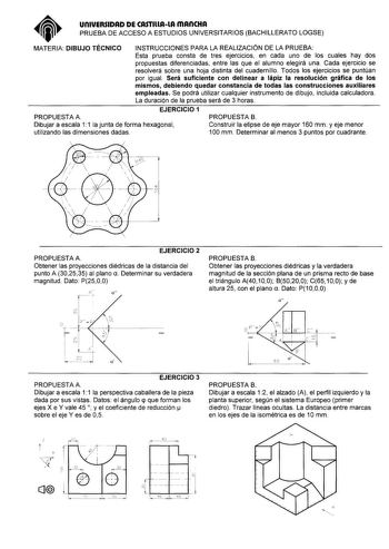 UnlVERSIDAD DE CASTlllAlA mAnCHA PRUEBA DE ACCESO A ESTUDIOS UNIVERSITARIOS BACHILLERATO LOGSE MATERIA DIBUJO TÉCNICO INSTRUCCIONES PARA LA REALIZACIÓN DE LA PRUEBA Esta prueba consta de tres ejercicios en cada uno de los cuales hay dos propuestas diferenciadas entre las que el alumno elegirá una Cada ejercicio se resolverá sobre una hoja distinta del cuadernillo Todos los ejercicios se puntúan por igual Será suficiente con delinear a lápiz la resolución gráfica de los mismos debiendo quedar co…