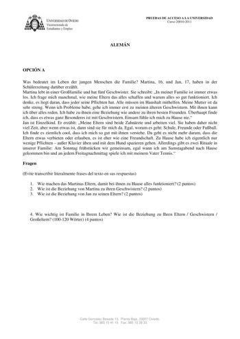 IVERSIDAD DE VIEDO Vicerrectorado de E tudiantes y Empleo PRUEBAS DE ACCESO A LA UNIVERSIDAD Curso 200102011 ALEMÁN OPCIÓN A Was bedeutet im Leben der jungen Menschen die Familie Martina 16 und Jan 17 haben in der Schlerzeitung darber erzhlt Martina lebt in einer Grofamilie und hat fnf Geschwister Sie schreibt In meiner Familie ist immer etwas los Ich frage mich manchmal wie meine Eltern das alles schaffen und warum alles so gut funktioniert Ich denke es liegt daran dass jeder seine Pflichten h…