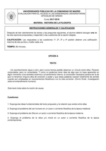 UNIVERSIDADES PÚBLICAS DE LA COMUNIDAD DE MADRID EVALUACIÓN PARA EL ACCESO A LAS ENSEÑANZAS UNIVERSITARIAS OFICIALES DE GRADO Curso 20172018 MATERIA HISTORIA DE LA FILOSOFÍA INSTRUCCIONES GENERALES Y CALIFICACIÓN Después de leer atentamente los textos y las preguntas siguientes el alumno deberá escoger una de las dos opciones propuestas y responder a las cuestiones de la opción elegida CALIFICACIÓN Las respuestas a las cuestiones 1 2 3 y 4 podrán obtener una calificación máxima de dos puntos y …