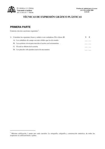 lKIVERSIDAD D vlllDO ViCC1rotrado de Esudiait ÁEilc JE D11EJIJAléN JtlT1ERSIItRIA Pruebas de Aptitud para el Acceso a la Universidad 2000 LOGSE TÉCNICAS DE EXPRESIÓN GRÁFICO PLÁSTICAS PRIMERA PARTE Conteste a las tres cuestiones siguientes1 1 Considere las siguientes frases y señale si son verdaderas V o falsas F A Los caballetes de campo son más sólidos que los de estudio B Las aceiteras sirven para mezclar el aceite con la trementina  C El azul se obtiene de la azurita D Los pinceles sólo pue…